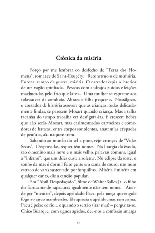 de um pai: “Quando, seu moço, nasceu meu rebento, não era o
momento de ele rebentar. Já foi nascendo com cara de fome, e eu
não tinha nem nome pra lhe dar”.
      Essas crianças desprendem-se dos livros e canções, saltam
das telas do cinema. É o lado amargo da arte plagiando a vida.
Ocultos, comparecem em chispas no quadro das tabelas estatís-
ticas. Na informação de instituto do governo, uma em cada
três crianças brasileiras completa um ano de vida sem Certidão
de Nascimento. Em 00, foram 9,% os guris inominados
em nosso país. Sem registros civis, são apelidos, alcunhas: Pe-
dros, Luísas, Pacus, meninos... Pré-natais? Mais de um milhão
de crianças paridas no desamparo sequer foram à vacinação. Se
vingarem, talvez se dilacerem na alma com nacos de esmolas e,
quiçá, nem tenham o atestado de óbito. Descansarão em cova
rasa num fundo de quintal. Por quê? Porque existindo, não exis-
tem, são criaturas de um realismo ágrafo e remoto.
      À parte isto, e em apenas um ano, 0 mil pessoas fazem
operação escultural do corpo. Subimos ao pódio na categoria das
bocas espichadas e semblantes mesmíssimos. Uns contêm a gula
para o controle da plástica; outros, anônimos, se comprimem
como vultos esquálidos e clandestinos. O trem da vida rasga a
planura e contorna o abismo. Rodas de aço rangem e fulguram
gritos em canções, pedaços de filmes, cenas em livros, hórridas
lembranças. Em fogo fátuo enfurecido, rabiscam na noite a ima-
gem da miséria que é miséria, e quão diferente da riqueza... entre
todos, entre tantos, entre tantos, entre todos, entre tantos... nes-
ta terra só de homens.




                                 88
 