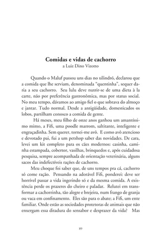 me convenceram: mesmo os cachorros de hoje continuam a levar
a eterna vida de cão.
     A variedade de rações é enorme. Vêm em pacotes ornados de
cãezinhos sorridentes, salivando mais que o cachorro do Pavlov.
Há tipos balanceados com cálcio, ácidos graxos para uma pele
saudável e pêlos brilhantes, farinhas de carnes, farelos, gorduras
e óleos, um mix vitamínico e sulfatos ferroso e de manganês.
Creio que também existam rações macrobióticas e vegetarianas,
segundo opções alimentares do dono. Repassei algumas marcas
e considerei salgado o preço de um daqueles pacotes oleosos. Ex-
plicaram-me que se trata de um hit super premium, ultra golden,
de luxe e sensacionalíssimo. Noutra embalagem de petiscos para
filhotes, havia ossinhos coloridos, dificilmente reconhecíveis por
cachorros, mas logo identificados pelo comprador. Remetem às
caricaturas de ossos nas ilustrações e histórias em quadrinhos.
     Rações industrializadas viraram item de compra obriga-
tória. A moça do petshop argumentou que eu devia levá-las,
pois refrescam o hálito, evitam o tártaro e melhoram a beleza.
Em casa, Fifi olhou-as com antipatia, farejou-as com desprezo.
E até agora as detesta. Sentiu-se definitivamente enquadrada.
Prefere mesmo é comida de gente, como cachorro à moda an-
tiga e, em último caso, até as “quentinhas” do Maluf. Indago:
que raios de comidas inventaram e das quais cachorro que se
preze as abomina?
     Em todos os cantos da cidade há um petshop. Recém-for-
mados em veterinária sonham em abrir outro petshop, impri-
mem cartões de visita e se proclamam doutores em cachorros.
Há os delivery, que levam os bichos à maquiagem semanal, e os
que atendem com hora marcada, no estabelecimento. Em to-
dos, um arsenal de novidades em comidas, remédios, xampus,
coleiras com pedrinhas faiscantes, jóias, agasalhos e brinquedos.
Satisfazem a demanda de banhar os cães, tosá-los, tingir-lhes os
pêlos, escovar-lhes os dentes, colocando-se nas meninas lacinhos

                                90
 