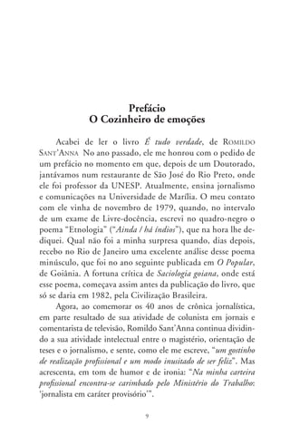 Experiência é que não lhe falta no trabalho intelectual,
principalmente neste de cozinhar emoções, para aproveitar aqui
e no título deste prefácio uma de suas imagens na definição do
cronista. Iniciou-se como jornalista a partir de 967 em jornais
de sua cidade – Diário de Região, Folha de Rio Preto, Dia e Noite
e Folha Caipira – estendendo a sua colaboração a jornais de ou-
tros Estados, como O Popular (de Goiânia), além da Folha de S.
Paulo e revista Globo Rural. É hoje comentarista do jornal “Tem
Notícias ª Edição”, da TV TEM, afiliada à Rede Globo de Te-
levisão. Para todos esses órgãos de imprensa escreveu crônicas e
crítica de arte, valendo-se de uma linguagem atraente por força
de sua capacidade estilística de misturar a observação cotidiana
com uma cultura literária invejável, como se pode ver nos textos
publicados neste livro. Aliás, antes de sair em livro, suas crônicas
foram publicadas, entre 006 e 007, na rede de jornais “Bom
Dia” e nos portais www.alomusica.com.br, do Rio de Janeiro, e
www.triplov.org (ciber-arte, ciber-idéias), de Lisboa.
      A sua atuação como escritor lhe tem valido prêmios como
o “Casa das Américas”, com o livro Silva: quadros e livros, prefa-
ciado por Boris Schnaiderman e com edição em Havana. Na ver-
dade, Romildo Sant’Anna é detentor de inúmeros prêmios em
crítica de arte, literatura, teatro e cinema, com destaque para o
“Prêmio Estímulo” (Prêmio Governador do Estado de São Pau-
lo), obtido com o ensaio sobre “A poesia modernista de Rubén
Darío”. Seu livro A moda é viola – “Ensaio do cantar caipira”,
de 00, foi adaptado para teatro como “Puro Brasileiro” e teve
representações no Teatro Nacional de Lisboa e Teatro Nacional
do Porto. O mais recente, Liberdade é azul, de 00, é um livro
de crônicas que, pelo gênero, tem a sua continuidade neste É
tudo verdade, no qual se apura o seu talento de descrever com
arte os fatos diversos da vida e da cultura brasileira.
      A continuidade de que falamos pode parecer paradoxal,
uma vez que se trata de livros de textos variados, fechados cada

                                 0
 