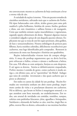 coloridos na fronte, que as deixam com as feições repuxadas e,
nos meninos, gravatinhas-borboleta que os carimbam com ares
ridículos. Para tudo, roupas e adereços, há um tema sazonal:
halloween, natal, ano novo, carnaval, festas juninas e dia São
Cosme e Damião. Fantasiam-nos sem que saibam o porquê,
tornando-os extensões infantilizadas de nós mesmos.
      Parece que os cachorros perderam a mítica função de todos
os cachorros: existirem como cachorros. Freqüentam escolinhas
que os adestram para as necessidades fisiológicas em locais e ho-
ras certas, atendem a ordens complicadas, fazem hidroginástica
e moldam-se com psicólogos de cães. Ah, se Konrad Lorenz sou-
besse dessas coisas! Alguns, coitados, são meio sonsos, fora de
órbita, estranham a rua e têm saudade do apartamento. Latem
amargurados e arredios e, às tardes, estourando de vontade de
mijar, desfilam com seus donos, como acessórios ornamentais e
humanos do cotidiano moderno. Tudo em consonância com a
polidez artificial da vida, e a solidão implacável e perdulária de
nossos fúteis anos.
      A redenção do mundo canino são os cães ao léu, mul-
tirraciais, do povo: o vira-lata. Os enquadrados já não dão
piruetas como antigamente, ou urinam de alegria com a che-
gada do dono. São programados, fichados, escravos dum pe-
digree. O cão, o santificado cão em muitas sociedades, o cão
leal e companheiro, farejador do invisível, adivinho e presta-
tivo intercessor entre nós e o sorrateiro ladrão, o cão já não
uiva para a lua ou desaparece com a meia do dono enfiada no
sapato. Transformou-se no objeto de nossa fatuidade narcisis-
ta, doméstica ou transeunte. Ressabiado de dar-lhe comida de
gente, levo à Fifi outro pacote de ração. Ela mira meu filho,
abana-lhe o pedaço de rabo que sobrou. E me devolve, desa-
corçoada, um meigo olhar de desgosto.



                                9
 