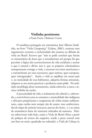 braço é fixado na fruta do cabaceiro-amargoso) e a Violinha de
Cocho.
      O alaudista e pesquisador Stephen Stubbs, conferenciando
na Universidade de Montreal sobre a guitarra barroca, apresen-
tou sua pequena raridade à platéia. Era um instrumento acin-
turado (quase na forma de um oito) – disse-me um interlocu-
tor brasileiro –, com cinco ordens de cordas duplas, afinação
em “cebolão”, e de cujo rasqueado floreava o som prolongado
e estridente da viola caipira. Explicou o conferencista alemão
tratar-se de um instrumento raro, desses reconstruídos por “lu-
thiers” especialíssimos, com base em antigos tratados e contatos
com certo instrumento preservado entre as camadas populares
da América do Sul. Nas cortes européias do século 7, a guitarra
barroca era decorada com filigranas de ouro e ornatos de nácar e
marfim, rendas arábicas e marchetarias. No Brasil, moldada por
indústria rudimentar e ferramentas toscas, essa forma antiquada
da guitarra não manteve as ornamentações e enfeites preciosos
dos tempos aristocráticos. Mas ganhou festeiras fitas coloridas ao
braço, homenageando São João e São Gonçalo.
      Do dedilhado cortês ao rasqueado popular, as cordas des-
sa música vieram zunindo ao vento que empurrou as primeiras
caravelas. Trouxeram o som que se firmou no coração mestiço
do Brasil. Tomou formas diferentes em cada região, adaptando-
se às colorações culturais. Na zona caipira, firmou-se no molde
artesanal da cintura fina e no tinido sentido da graça chã. Com
seu ponteado feminino, emoldura letras de cururus, cateretês,
modas-de-viola, recortados mineiros e toadas em geral. Plange
no peito de cantadores, alembrando idealizadas paixões, amores
perdidos, crenças e saberes, alentos e desventuras, enfim, a iden-
tidade da gesta mais sentida do Brasil.
      A viola-de-cocho pantaneira, imponente na humildade, es-
culpe o passado primitivo de músicos artesãos, e realiza o milagre
do pertencimento cultural que só a tradição possibilita. Esse

                                9
 