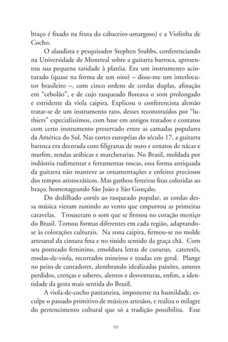 misterioso instrumento, no coração de caboclos, morenos e ca-
fuzos, é feito do tronco inteiriço de árvores aquáticas esculpidas a
machado, como o sarã e a ximbuva. Cortadas em lua minguante,
são madeiras leves, resistentes e sonoras. Em artesania primária,
faz-se um cocho escavado na madeira. O tampo, quase sempre
sem orifício pra não entrar “bitcho”, é feito da raiz de figueira e
colado com o ingrediente que medra do sambaré – uma orquí-
dea que se instala em espécies de palmeiras –, ou com o preparo
feito do cozimento da bexiga de piranha. O cavalete, pestana
e cravelhas são de cedro, mogno ou aroeira. Com apenas três
trastos feitos de barbante untado com cera de abelha ou embira
retorcida, que dão o “sintoma sonoro” meio chocho à violinha, o
encordoamento é feito das tripas de macacos, línguas de taman-
duás ou nervos de cobras. Hoje em dia, usa-se a linha de pesca,
que não esquece a herança ancestral da sonoridade sorumbática
e taciturna dos indígenas.
      É essa a viola pantaneira que acompanha os sabores e dissa-
bores da existência no ciclo das cheias e vazantes, no ritmo ermo
de um mundo iniciático onde inda se pode ouvir o vozeirio har-
mônico da natureza. Acompanha a toada da coleta de alimentos
e fazeção da farinha; faz parte de ritos, procissões e oferendas. É
conviva de honra na comunhão dos bailes e assanhados siriris.
Realiza a litania das perguntas irrespondidas, dos sentimentos e
pressentimentos do mundo. A violinha de cocho vem da mais
funda decantação da arte herdada do além-mar e nascida da ter-
ra. Enfeixa em sua magrela estatura a seiva dos afluentes raciais
dum recanto chamado Brasil. Alheia às etiquetas do erudito ou
popular, flutua no rio do tempo, derramando os singelos acordes
de ser e existir num país. Humilde, imita os pormenores encan-
tados da beleza. Grandiosa, absoluta e mansamente devagar.




                                 9
 
