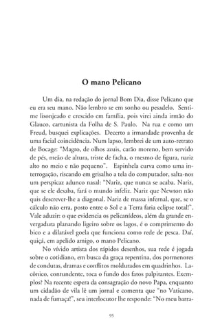 co também!”. Sua “Vida Chic”, no tablóide RP, aos domingos,
no Bom Dia, é uma chacoalhada nos costumes. Dia desses, flocos
de fuligens da queima da cana cobriam a cidade tornando-a uma
cinzenta silhueta. E um cidadão comentou: “Neve brasileira!
Você queria o quê?”. Em “Delivery – serviço de entrega”, um
motoqueiro encapuzado pergunta ao cidadão à porta da casa se
“foi daqui que pagaram um resgate?”. Como o crime é banal e
corriqueiro!
      Pelicano, há décadas no jornalismo, busca e consegue origi-
nalidade num panorama social que, segundo dizem, é uma piada
pronta. Realiza a charge na essência da palavra: do francês “char-
ger” – lançar ataque ou carga. Faz com desenhos uma sucessão
de crônicas vincadas pelo contexto histórico e noticiário do dia.
Na época em que Lula mais abusava de impertinentes verbetes
e falatórios, ele aparece de costas tendo à sua frente uma extensa
passarela. Pergunta: “Pra que o tapete vermelho?” E o assessor
lhe responde: “Presidente, sua língua escapou novamente!”. So-
bre nepotismo, o deputado discursa em plenário: “Estão pensan-
do que o Congresso é a casa da sogra?” E alguém retruca: “Da
sogra ainda não! Mas dos filhos, dos sobrinhos, dos primos...”.
      O curto diálogo, a ironia, o subentendido e o irreverente,
o superlativo e desvio do psicologicamente esperado, a caricatu-
ra dos fatos e pessoas, as reticências que dizem mais que frases
explícitas são características do admirável cartunista. Invariavel-
mente, põe o leitor num malicioso e inteligente labirinto de con-
ceitos. Quando, no natal, noticiavam-se as falcatruas dos pos-
tos de gasolina, foi incisivo. Enquanto uma rena vomita, Papai
Noel reclama enraivecido: “Combustível adulterado outra vez?”.
Às vezes é lírico, emotivo: numa favela, uma criança pergunta
por que não ganhou presente. E a mãe responde: “Papai Noel
não viu a chaminé!”.
      Fatos recentes são-lhe um verdadeiro pote criativo. Durante
a Copa do Mundo, numa entrevista de Ronaldo Fenômeno, os

                                96
 