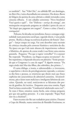 pés da mesinha de TV se arrebentaram não suportando o exces-
sivo peso do jogador. Ou, após o campeonato e como que nos
convidando a acordar para a vida real, um diálogo de torcedores:
“Que foi? Não gostou da vitória da Itália?”. “Tô chocado! Até
a Copa acabou em pizza!”. Os ataques do PCC geraram agudas
alfinetadas nas situações bandidas. Numa delas, o Presidente da
República indaga ao ministro: “O Lembo recusou nossa ajuda?
Por quê?” “O Marcola vetou!”. Ou, ante a liberação de verba
para a segurança em São Paulo, o governador se encolhe aflito
por detrás de sacos de dinheiro: “Já tô me sentindo bem mais
seguro!”. Sobre o escândalo das ambulâncias superfaturadas e
os parlamentares envolvidos, um verme acalma o outro: “Fique
tranqüilo. Já somos quase a maioria na Câmara!”. Há pouco,
com o veto presidencial ao reajuste aos aposentados, um velhi-
nho numa praça comunica aos pombos: “O Lula acaba de cortar
a ração de vocês!”. Ironia, pura e sagaz ironia!
       Pelicano faz da interação crítica com os acontecimentos
seu jeito de raciocinar e exprimir. Satírico, não raro comovente
e humanista, sorri com sarcasmo do nonsense da vida. Com
elegância, espicaça a realidade em contornos, linhas, cores e pa-
lavras. Faz da profissão de chargista um caderno de anotações
psicossociais e comportamentais. Nele, o instinto pedagógico
conduz o leitor ao sorriso, reflexão e tomada de consciência. Co-
loquial e veloz, essa ave de vôos rasantes realiza com descortino
um modo opinativo e arejado da comunicação moderna. Con-
firma, com luz e precisão, que o sugestivo da imagem às vezes diz
mais que intermináveis palavras (César Augusto Vilas Boas – o
Pelicano, engenheiro civil, premiado cartunista e, nepoticamen-
te, meu mano).




                               97
 