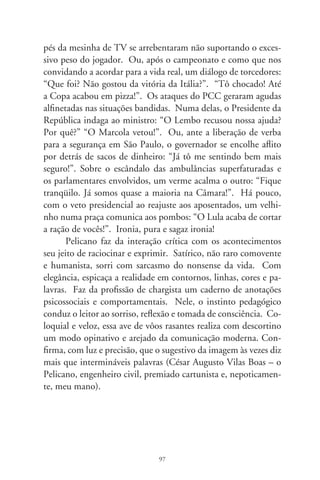 Sertões e guerreiras donzelas

      Donzelas guerreiras são lendárias valquírias, feitiços inson-
dáveis da mente. Deusas-demônias, pulsam em irresistíveis ten-
tações. Repassam veredas e sertões, em gestas fabulosas, vagando
em telas imaginárias, ou comendo o pão que o diabo amassou nos
descaminhos da vida. Não é difícil percebê-las no dia-a-dia, basta
mirá-lo: Marina Silva, amazona da floresta, Dulce Maria Pereira,
orixaguinhã dos quilombolas, Heloísa Helena, voz plebéia da in-
dignação reprimida... Fadadas ao padecimento físico ou simbólico,
são castigadas por inversão dos papéis inscritos na tábua dos di-
reitos e atributos masculinos. Erundina foi ao topo da montanha;
vergou à rudeza imperiosa dos ventos. Essas mulheres renascem,
eternamente, como é eterna a natureza humana.
      Na mitologia, personificando luta, foi donzela guerreira a
sábia Atenéia, deusa defensora dos atenienses. Em antiga lenda
chinesa, a camponesa Mulan disfarça-se de homem e substitui
o velho pai no exército imperial. Intrépida, expulsa bárbaros in-
vasores. Sem sabê-la donzela, encanta-se por aquele soldado o
comandante de guerra. Tal fábula enternece em singelas narra-
tivas, cantigas de ninar e filmes de cinema.
      Movida pela fé e vozes sobrenaturais, a jovem de aldeia Jo-
ana d’Arc comandou batalhas em trajes masculinos. Mudou os
rumos da Guerra dos Cem Anos. Mulher-homem, não pôde dar-
se em casamento, senão às juras de Deus. Imolada, foi à fogueira
por ofensa e heresia. Revive sedutora em mosaicos de sonhos.


                                98
 