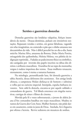Da escuridão medieval e traspassando atlânticas ondas do
tempo, circula pelos sertões brasileiros o livreto “A Donzela que
foi à Guerra”. Tal fábula, correndo de boca em boca, costura a
poesia do povo à literatura erudita, sendo inspiração à mais fas-
cinante e proibida história de amor: Riobaldo e Diadorim, em
“Grande Sertão: Veredas”.
      O romance de Guimarães Rosa se faz de uma longa confi-
dência de Riobaldo a um desconhecido. Previne o narrador que
as coisas passadas têm a astúcia de se remexerem dos lugares.
“Viver é um descuido prosseguido”, suspira. E acrescenta: “ser-
tão é dentro da gente”. Vivendo como jagunço, aproxima-se de
um companheiro, o audaz Reinaldo, apelidado Diadorim. En-
durecido pela aspereza das lutas, oscila entre o desejo e a repulsa
àquele jovem, enamora-se dele. Só depois de morto, e ao vê-lo
sem roupas, descobre-o como donzela, Maria Deodorina. Mur-
mura: “aqueles olhos eu beijei, e as faces, a boca... não sabia por
que nome chamar, e exclamei me doendo: meu amor”.
      O par mais famoso da literatura brasileira talvez seja Peri
e Ceci, de Alencar; o amor mais insatisfeito e submisso aos
enigmas da existência é este entre jagunços. Aquele aparece no
rol das circunstâncias passageiras; este, inda que estranho, é o
mais universal. Toca fundo em vivências que ultrapassam os
códigos morais, religiosos e históricos. Mostra o ser desnudo,
grandemente humano na relação afetiva com o outro. Donzela
guerreira é feminilidade em trajes masculinos. São papéis que se
trocam na obscuridade do puramente humano. Nua, sem nome
ou sexo, vê-se por dentro a alma eternizada. É só inocência, que
a masculinidade ancestral e a falibilidade da vida recusam a acei-
tar. Corpo e alma, homem e mulher, eis o mais belo e antigo
dos duetos.




                                99
 