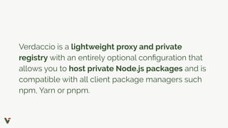 Verdaccio is a lightweight proxy and private
registry with an entirely optional conﬁguration that
allows you to host private Node.js packages and is
compatible with all client package managers such
npm, Yarn or pnpm.
 