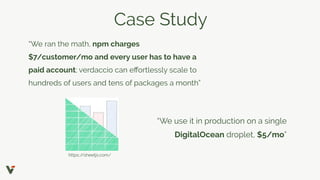 Case Study
“We ran the math, npm charges
$7/customer/mo and every user has to have a
paid account; verdaccio can eﬀortlessly scale to
hundreds of users and tens of packages a month”
“We use it in production on a single
DigitalOcean droplet, $5/mo”
https://sheetjs.com/
 