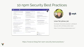 10 npm Security Best Practices
https://snyk.io/blog/ten-npm-security-best-practices/
Liran Tal @liran_tal
Developer Advocate @snyksec | @NodeJS
Security WG | @TheSecureDev team
https://www.thesecuredeveloper.com/
 