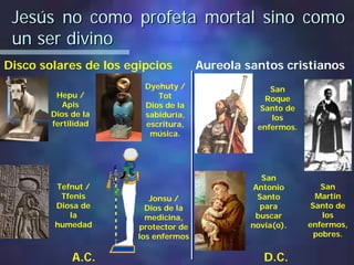 Jesús no como profeta mortal sino comoJesús no como profeta mortal sino como
un ser divinoun ser divino
Disco solares de los egipcios Aureola santos cristianos
Hepu /
Apis
Dios de la
fertilidad
San
Martín
Santo de
los
enfermos,
pobres.
Tefnut /
Tfenis
Diosa de
la
humedad
Jonsu /
Dios de la
medicina,
protector de
los enfermos
San
Roque
Santo de
los
enfermos.
San
Antonio
Santo
para
buscar
novia(o).
Dyehuty /
Tot
Dios de la
sabiduría,
escritura,
música.
A.C. D.C.
 