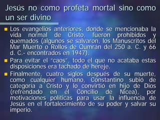 Jesús no como profeta mortal sino comoJesús no como profeta mortal sino como
un ser divinoun ser divino
Los evangelios anteriores, donde se mencionaba laLos evangelios anteriores, donde se mencionaba la
vida normal de Cristo, fueron prohibidos yvida normal de Cristo, fueron prohibidos y
quemados (algunos se salvaron, los Manuscritos delquemados (algunos se salvaron, los Manuscritos del
Mar Muerto o Rollos deMar Muerto o Rollos de QumránQumrán del 250 a. C. y 66del 250 a. C. y 66
d. C.d. C.-- encontrados en 1947).encontrados en 1947).
Para evitar el “caos”, todo el que no acataba estasPara evitar el “caos”, todo el que no acataba estas
disposiciones era tachado de hereje.disposiciones era tachado de hereje.
Finalmente, cuatro siglos después de su muerte,Finalmente, cuatro siglos después de su muerte,
como cualquier humano, Constantino subió decomo cualquier humano, Constantino subió de
categoría a Cristo y lo convirtió en hijo de Dioscategoría a Cristo y lo convirtió en hijo de Dios
(refrendado en el Concilio de(refrendado en el Concilio de NiceaNicea), por), por
motivaciones políticas para usar la influencia demotivaciones políticas para usar la influencia de
Jesús en el fortalecimiento de su poder y salvar suJesús en el fortalecimiento de su poder y salvar su
imperio.imperio.
 