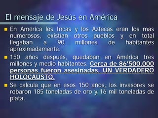 El mensaje de Jesús en AméricaEl mensaje de Jesús en América
En América los Incas y los Aztecas eran los masEn América los Incas y los Aztecas eran los mas
numerosos, existían otros pueblos y en totalnumerosos, existían otros pueblos y en total
llegaban a 90 millones de habitantesllegaban a 90 millones de habitantes
aproximadamente.aproximadamente.
150 años después, quedaban en América tres150 años después, quedaban en América tres
millones y medio habitantes.millones y medio habitantes. Cerca de 86'500,000Cerca de 86'500,000
personas fueron asesinadas. UN VERDADEROpersonas fueron asesinadas. UN VERDADERO
HOLOCAUSTO.HOLOCAUSTO.
Se calcula que en esos 150 años, los invasores seSe calcula que en esos 150 años, los invasores se
robaron 185 toneladas de oro y 16 mil toneladas derobaron 185 toneladas de oro y 16 mil toneladas de
plata.plata.
 