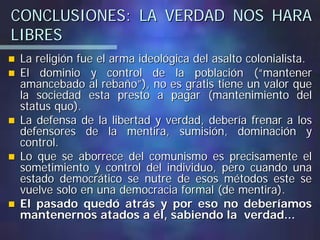 CONCLUSIONES: LA VERDAD NOS HARACONCLUSIONES: LA VERDAD NOS HARA
LIBRESLIBRES
La religión fue el arma ideológica del asalto colonialista.La religión fue el arma ideológica del asalto colonialista.
El dominio y control de la población (“mantenerEl dominio y control de la población (“mantener
amancebado al rebaño”), no es gratis tiene un valor queamancebado al rebaño”), no es gratis tiene un valor que
la sociedad esta presto a pagar (mantenimiento della sociedad esta presto a pagar (mantenimiento del
status quo).status quo).
La defensa de la libertad y verdad, debería frenar a losLa defensa de la libertad y verdad, debería frenar a los
defensores de la mentira, sumisión, dominación ydefensores de la mentira, sumisión, dominación y
control.control.
Lo que se aborrece del comunismo es precisamente elLo que se aborrece del comunismo es precisamente el
sometimiento y control del individuo, pero cuando unasometimiento y control del individuo, pero cuando una
estado democrático se nutre de esos métodos este seestado democrático se nutre de esos métodos este se
vuelve solo en una democracia formal (de mentira).vuelve solo en una democracia formal (de mentira).
El pasado quedó atrás y por eso no deberíamosEl pasado quedó atrás y por eso no deberíamos
mantenernos atados a él, sabiendo la verdad...mantenernos atados a él, sabiendo la verdad...
 