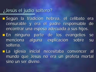 ¿Jesús el judío soltero?¿Jesús el judío soltero?
Según la tradición hebrea, el celibato eraSegún la tradición hebrea, el celibato era
censurable y era el padre responsable decensurable y era el padre responsable de
encontrar una esposa adecuada a sus hijos.encontrar una esposa adecuada a sus hijos.
En ninguna parte de los evangelios seEn ninguna parte de los evangelios se
menciona alguna explicación sobre sumenciona alguna explicación sobre su
soltería.soltería.
La iglesia inicial necesitaba convencer alLa iglesia inicial necesitaba convencer al
mundo que Jesús no era un profeta mortalmundo que Jesús no era un profeta mortal
sino un ser divino.sino un ser divino.
 