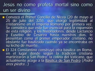 Jesús no como profeta mortal sino comoJesús no como profeta mortal sino como
un ser divinoun ser divino
Convocó el Primer Concilio deConvocó el Primer Concilio de NiceaNicea (20 de mayo al(20 de mayo al
25 de julio del 325), que otorgó legitimidad al25 de julio del 325), que otorgó legitimidad al
cristianismo en el Imperio Romano por primera vez.cristianismo en el Imperio Romano por primera vez.
Se considera que esto fue esencial para la expansiónSe considera que esto fue esencial para la expansión
de esta religión, y los historiadores, desdede esta religión, y los historiadores, desde LactancioLactancio
y Eusebio dey Eusebio de CesareaCesarea hasta nuestros días, lehasta nuestros días, le
presentan como el primer emperador cristiano, nopresentan como el primer emperador cristiano, no
obstante fue bautizado cuando ya se encontraba enobstante fue bautizado cuando ya se encontraba en
su lecho de muerte.su lecho de muerte.
El 324 Constantino construyó otra basílica en Roma,El 324 Constantino construyó otra basílica en Roma,
en el lugar donde según la tradición cristianaen el lugar donde según la tradición cristiana
martirizaron a San Pedro: la colina del Vaticano, quemartirizaron a San Pedro: la colina del Vaticano, que
actualmente acoge a laactualmente acoge a la Basílica de San PedroBasílica de San Pedro ((PedroPedro
eres piedra...eres piedra...))
 