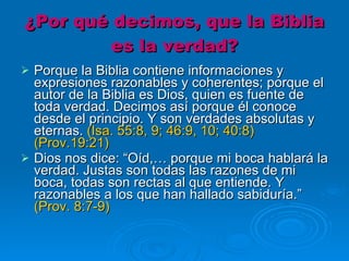 ¿Por qué decimos, que la Biblia es la verdad? Porque la Biblia contiene informaciones y expresiones razonables y coherentes; porque el autor de la Biblia es Dios, quien es fuente de toda verdad. Decimos así porque él conoce desde el principio. Y son verdades absolutas y eternas.  (Isa. 55:8, 9; 46:9, 10; 40:8) (Prov.19:21)   Dios nos dice: “Oíd,… porque mi boca hablará la verdad. Justas son todas las razones de mi boca, todas son rectas al que entiende. Y razonables a los que han hallado sabiduría.”  (Prov. 8:7-9)    