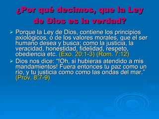 ¿Por qué decimos, que la Ley de Dios es la verdad? Porque la Ley de Dios, contiene los principios axiológicos, o de los valores morales, que el ser humano desea y busca; como la justicia, la veracidad, honestidad, fidelidad, respeto, obediencia etc.  (Exo. 20:1-3) (Rom. 7:12)   Dios nos dice: “!Oh, si hubieras atendido a mis mandamientos! Fuera entonces tu paz como un río, y tu justicia como como las ondas del mar.”  (Prov. 8:7-9)    