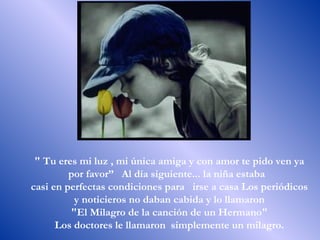 " Tu eres mi luz , mi única amiga y con amor te pido ven ya por favor”  Al día siguiente... la niña estaba  casi en perfectas condiciones para  irse a casa Los periódicos y noticieros no daban cabida y lo llamaron "El Milagro de la canción de un Hermano"  Los doctores le llamaron  simplemente un milagro.  