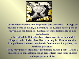 Los médicos dijerón que Requeriría una cesárea!!! … Luego de muchas horas de lucha, la hermanita  de Luisito nació, pero en muy malas condiciones.  La llevaron inmediatamente en una ambulancia a la Unidad de Cuidados Intensivos, sección neonatal del Hospital de la ciudad. Los días pasaron y la niña empeoraba. Los pediatras tuvieron que decirle finalmente a los padres, las terribles palabras:  "Hay muy pocas esperanzas, prepárense para lo peor".  Diana y su esposo se contactaron con el cementerio local  para apartar un lugar para su hijita. 
