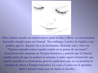 Ellos habían creado un cuarto nuevo para su hija y ahora  se encontraban haciendo arreglos para un funeral.  Sin embargo, Luisito, le rogaba a sus padres, que lo  dejaran ver a su hermanita. diciendo una y otra vez  "Quiero cantarle como cuando estaba en la panza de mi mami".. Estuvieron dos semanas en Terapia Intensiva y parecía que el funeral vendría antes de que se acabara la semana. Luisito siguió insistiendo que quería cantarle a su hermanita, pero le explicaban que no se permitía la entrada de niños a Terapia Intensiva. Lo cual a Luisito no le quedaba claro e insistió hasta que su mami se decidió...  