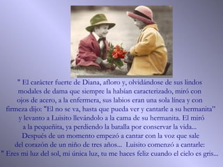 " El carácter fuerte de Diana, afloro y, olvidándose de sus lindos  modales de dama que siempre la habían caracterizado, miró con  ojos de acero, a la enfermera, sus labios eran una sola línea y con  firmeza dijo: "El no se va, hasta que pueda ver y cantarle a su hermanita” y levanto a Luisito llevándolo a la cama de su hermanita. El miró a la pequeñita, ya perdiendo la batalla por conservar la vida...  Después de un momento empezó a cantar con la voz que sale  del corazón de un niño de tres años...  Luisito comenzó a cantarle:  " Eres mi luz del sol, mi única luz, tu me haces feliz cuando el cielo es gris...  