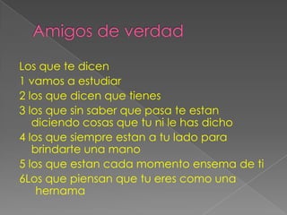 Los que te dicen
1 vamos a estudiar
2 los que dicen que tienes
3 los que sin saber que pasa te estan
   diciendo cosas que tu ni le has dicho
4 los que siempre estan a tu lado para
   brindarte una mano
5 los que estan cada momento ensema de ti
6Los que piensan que tu eres como una
    hernama
 