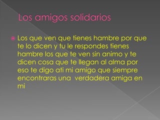    Los que ven que tienes hambre por que
    te lo dicen y tu le respondes tienes
    hambre los que te ven sin animo y te
    dicen cosa que te llegan al alma por
    eso te digo ati mi amigo que siempre
    encontraras una verdadera amiga en
    mi
 
