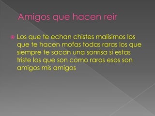    Los que te echan chistes malisimos los
    que te hacen mofas todas raras los que
    siempre te sacan una sonrisa si estas
    triste los que son como raros esos son
    amigos mis amigos
 