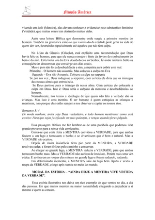 Missão América


vivendo em dolo (Mentira), elas devem conhecer e evidenciar esse substantivo feminino
(Verdade), que muitas vezes tem destruído muitas vidas.

      Após uma leitura Bíblica que demonstra onde surgiu a primeira mentira do
homem. Também na gramática vimos o que a omissão da verdade pode gerar na vida de
quem der vez, destruindo especialmente até aqueles que não têm culpa.

       No Livro da Gênesis (Criação), está explicito uma recomendação que Deus
havia feito ao homem, para que ele nunca comece o fruto da árvore do conhecimento do
bem e do mal. Entretanto um dia Eva desobedeceu ao Senhor, levando também Adão às
conseqüências desastrosas que converge aos dias atuais.
       Mas o pior não foi à desobediência e sim, a mentira para cobrir este mal.
      Primeiro – O homem não assumiu. Mas colocou a culpa em Eva
        Segundo – Eva não Assumiu. Colocou a culpa na serpente
      Se por sua vez., Deus indagasse a serpente, com certeza ela diria que os inimigos
        das nossas almas que entrou nela.
         Se Deus partisse para o inimigo da nossa alma. Com certeza ele colocaria a
        culpa em Deus. Isso é: Deus seria o culpado da mentiras e desobediências do
        homem.
       Normalmente, nós temos a ideologia de que quem não fala a verdade são as
crianças. Mas isso é uma mentira. O ser humano é quem catequiza as crianças a
mentirem, isso porque elas estão sempre a nos observar e copiar os nossos atos.

Romanos 3: 4
De modo nenhum; antes seja Deus verdadeiro, e todo homem mentiroso; como está
escrito: Para que sejas justificado em tuas palavras, e venças quando fores julgado.

       Essa passagem Bíblica me faz lembrar-se de uma parábola que podemos tirar
grande proveito para a nossa vida corriqueira.
       Conta-se que certa feita a MENTIRA convidou a VERDADE, para que ambas
fossem a um lago e tomassem o banho e se divertissem que é bom e natural. Mas a
VERDADE não aceitou.
       Depois de muita insistência feita por parte da MENTIRA, a VERDADE
resolveu ceder, e foram felizes pelo caminho a conversar.
       Ao chegar ao grande lago, a MENTIRA induziu a VERDADE, para que ambas
tomassem banho nuas. Mas a VERDADE não aceitou de imediato. Porém mais uma vez
cedeu. E ao tirarem as roupas elas entram no grande lago e foram nadando, nadando.
       Em determinado momento, a MENTIRA saiu do lago bem rápida e vestiu a
roupa da VERDADE, e logo após sumiu no meio do mundo.

     MORAL DA ESTÓRIA – “AINDA HOJE A MENTIRA VIVE VESTIDA
DA VERDADE”.

        Essa estória ilustrativa nos deixa um rico exemplo do que vemos no dia, a dia
das pessoas. Em que muitos mentem na maior naturalidade chegando a prejudicar a si
mesmo e quem as cercam.
 