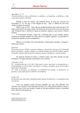Missão América


Apocalipse 22: 15
 Ficarão de fora os cães, os feiticeiros, os adúlteros, os homicidas, os idólatras, e todo
o que ama e pratica a mentira.

        Quando se fala em mentira, não podemos deixar de fora este versículo em
Apocalipse 21: 15. Em que a Carta Magna do Céu – Que é a Bíblia faz uma forte
citação a respeito da mentira.
        Observe que no Céu – Deus não tem nenhuma balança para medir pecados. Ele
coloca todos dentro do mesmo artigo. De forma que devemos evitar esse caos em nossa
vida. Porquanto que o mentiroso e igual ao assassino, segundo o que mostra a Palavra
de Deus.
        A Constituição humana é quem faz a diferença para os que roubam, matam,
caluniam ou pratique qualquer ato. Mas cada um é julgado segundo a sua gravidade. E
sentenciado segundo as suas conseqüências.

      Quanto a Lei de Deus, Ela e bem diferente. Cada homem é pecador, e ninguém e
melhor que outrem.

João 8:44
Vós tendes por pai o Diabo, e quereis satisfazer os desejos de vosso pai; ele é homicida
desde o princípio, e nunca se firmou na verdade, porque nele não há verdade; quando
ele profere mentira, fala do que lhe é próprio; porque é mentiroso, e pai da mentira.

      Na primeira Epistola de Paulo a Timóteo temos uma forte menção do grau
comparativo da alguns pecados relacionados com a mentira

 I Timóteo 1:9-10
09 - reconhecendo que a lei não é feita para o justo, mas para os transgressores e
insubordinados, os irreverentes e pecadores, os ímpios e profanos, para os parricidas,
matricidas e homicidas,
10 - para os devassos, os sodomitas, os roubadores de homens, os mentirosos, os
perjuros, e para tudo que for contrário à sã doutrina,


I João 1:10
Se dissermos que não temos cometido pecado, fazemo-lo mentiroso, e a sua palavra não
está em nós.

       Com esse pequeno estudo devemos aprender que uma vida edificada com
mentiras leva o homem à total separação de Deus. Em contra partida podemos clamar a
graça que Jesus Cristo nos outorga e mudar de vida para podermos passar a eternidade
com o Deus Pai todo poderoso.

Jesus te ama.

Presbítero Robson Colaço de Lucena
Webmaster Alice Alves de Lucena
Webmaster Alisson Alves de Lucena
 
