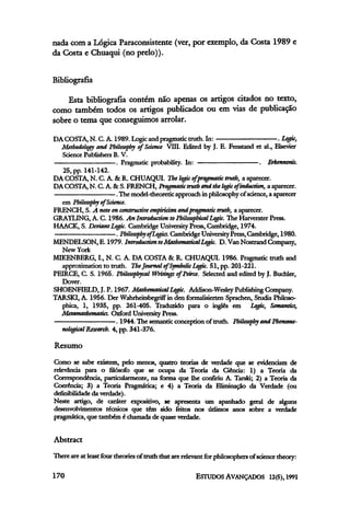 nada com a Lógica Paraconsistente (ver, por exemplo, da Costa 1989e
da Costa e Chuaqui (no prelo)).
Bibliografia
Esta bibliografia contém não apenas os artigos citados no texto,
como também todos os artigos publicados ou em vias de publicação
sobre o tema que conseguimos arrolar.
DA COSTA, N. C. A. 1989. Logic and pragmatic truth. In: . Logic,
Methodology and Philosophy of Science VIII. Edited by J. E. Fenstand et al., Elsevier
Science Publishers B. V.
. Pragmatic probability. In: . Erkenntnis.
25, pp. 141-142.
DA COSTA, N. C. A. &R. CHUAQUI. Thelogic ofpragmatic truth, a aparecer.
DA COSTA, N. C. A. &S. FRENCH, Pragmatic truthandthelogic of induction, a aparecer.
.The model-theoretic approach inphilosophy ofscience, a aparecer
em Philosophy of Science.
FRENCH, S. A note on constructive empiricism and pragmatic truth, a aparecer.
GRAYLING, A. C. 1986. An Introduction toPhilosophical Logic. The Harverster Press.
HAACK, S. DeviantLogic. Cambridge UniversityPress, Cambridge, 1974.
. Philosophy ofLogics. CambridgeUniversityPress, Cambridge, 1980.
MENDELSON, E. 1979. Introduction toMathematical Logic. D. Van Nostrand Company,
New York
MIKENBERG, I., N. C. A. DA COSTA & R. CHUAQUI. 1986. Pragmatic truth and
approximation to truth. TheJournal of Symbolic Logic. 51, pp. 201-221.
PEIRCE, C. S. 1965. Philosophycal Writings of Peirce. Selected and edited by J. Buchler,
Dover.
SHOENFIELD, J. P. 1967. Mathematical Logic. Addison-Wesley Publishing Company.
TARSKI, A. 1956. Der Wahrheitsbegriff in den formalisierten Sprachen, Studia Philoso-
phica, 1, 1935, pp. 261-405. Traduzido para o inglês em Logic, Semantics,
Metamaihematics. Oxford University Press.
. 1944.The semanticconception of truth. Philosophy and Phenome-
nological Research. 4, pp. 341-376.
Resumo
Como se sabe existem, pelo menos, quatro teorias de verdade que se evidenciam de
relevância para o filósofo que se ocupa da Teoria da Ciência: l) a Teoria da
Correspondência, particularmente, na forma que lhe confiriu A. Tarski; 2) a Teoria da
Coerência; 3) a Teoria Pragmática; e 4) a Teoria da Eliminação da Verdade (ou
definibilidade da verdade).
Neste artigo, de caráter expositivo, se apresenta um apanhado geral de alguns
desenvolvimentos técnicos que têm sido feitos nos adimos anos sobre a verdade
pragmática, que também é chamadade quase verdade.
Abstract
There are at least four theories of truth that are relevant for philosophers of science theory:
 
