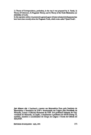 1) Theory of Correspondence, particulary, in the way it was proposed by A. Tarski; 2)
Theory of Coherence; 3) Pragmatic Theory; and 4) Theory of the Truth Elimination (or
defmibility of truth).
In thisexpositor article, it ispresented ageneral aspect ofsome technicaldevelopments that
have been done recentlyabout the PragmaticTruth, which isalso called "Quasi-Truth".
Jair Minoro Abe é bacharel e mestre em Matemática Pura pelo Instituto de
Matemática e Estatística da USP e doutorando em Lógica pela Faculdade de
Filosofia, Letras e Ciências Humanas da USP. Foi professor-visitante da Uni-
versidade de Shizuoka, no Japão, e atualmente é professor do IGCE-Unesp. É,
também, membro e coordenador do Grupo de Lógica e Teoria da Ciência do
IEA/USP.
 