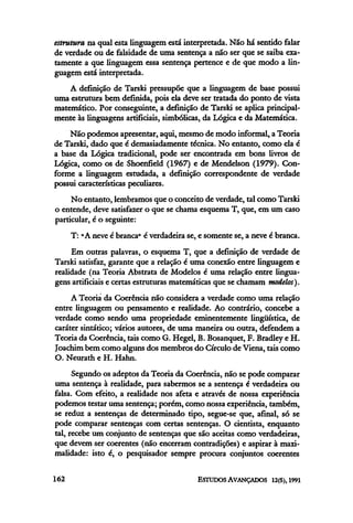 estrutura na qual esta linguagem está interpretada. Não há sentido falar
de verdade ou de falsidade de uma sentença a não ser que se saiba exa-
tamente a que linguagem essa sentença pertence e de que modo a lin-
guagem está interpretada.
A definição de Tarski pressupõe que a linguagem de base possui
uma estrutura bem definida, pois ela deve ser tratada do ponto de vista
matemático. Por conseguinte, a definição de Tarski se aplica principal-
mente às linguagens artificiais, simbólicas, da Lógica e da Matemática.
Não podemos apresentar, aqui, mesmo de modo informal, a Teoria
de Tarski, dado que é demasiadamente técnica. No entanto, como ela é
a base da Lógica tradicional, pode ser encontrada em bons livros de
Lógica, como os de Shoenfield (1967) e de Mendelson (1979). Con-
forme a linguagem estudada, a definição correspondente de verdade
possui características peculiares.
No entanto, lembramos que o conceito de verdade, tal como Tarski
o entende, deve satisfazer o que se chama esquema T, que, em um caso
particular, é o seguinte:
T: "A neve é branca" é verdadeira se, e somente se, a neve é branca.
Em outras palavras, o esquema T, que a definição de verdade de
Tarski satisfaz, garante que a relação é uma conexão entre linguagem e
realidade (na Teoria Abstrata de Modelos é uma relação entre lingua-
gens artificiais e certas estruturasmatemáticasque se chamam modelos).
A Teoria da Coerência não considera a verdade como uma relação
entre linguagem ou pensamento e realidade. Ao contrário, concebe a
verdade como sendo uma propriedade eminentemente lingüística, de
caráter sintático; vários autores, de uma maneira ou outra, defendema
Teoria da Coerência, tais como G. Hegel, B. Bosanquet, F. Bradleye H.
Joachim bem como alguns dos membros do Círculo de Viena, tais como
O. Neurath e H. Hahn.
Segundo os adeptos da Teoria da Coerência, não se pode comparar
uma sentença à realidade, para sabermos se a sentença é verdadeira ou
falsa. Com efeito, a realidade nos afeta e através de nossa experiência
podemos testar uma sentença; porém, como nossa experiência,também,
se reduz a sentenças de determinado tipo, segue-se que, afinal, só se
pode comparar sentenças com certas sentenças. O cientista, enquanto
tal, recebe um conjunto de sentenças que são aceitas como verdadeiras,
que devem ser coerentes (não encerram contradições) e aspirar à maxi-
malidade: isto é, o pesquisador sempre procura conjuntos coerentes
 