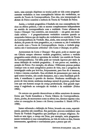 tanto, uma asserção (hipótese ou teoria) pode ser tida como pragmati-
camente verdadeira se suas conseqüências básicas são verdadeiras, no
sentido da Teoria da Correspondência. Para eles, esta interpretação do
dictum de Peirce constitui a essência da Teoria da Verdade de Peirce.
Assim, a verdade pragmática é fundada em suas conseqüências bá-
sicas ou efeitos práticos, e não se mostra completamente independente
no sentido de correspondência com a realidade. Como afirmam da
Costa e Chuaqui: "Ao contrário, um enunciado —em geral, um enun-
ciado teórico — é pragmaticamente verdadeiro somente quando os
enunciados básicos que ele implica são verdadeiros no sentido da Teoria
da Correspondência da Verdade. Mas, ainda, uma asserção básica é ver-
dadeira, do ponto de vista pragmático, se, e somente se, ela é verdadeira
de acordo com a Teoria da Correspondência. Assim, a verdade prag-
mática não é inteiramente arbitrária" (Da Costa e Chuaqui, no prelo).
Acrescentam da Costa e Chuaqui: "Em geral, pode-se manter que
em Ciência sempre obtemos verdade pragmática, embora a verdade
pragmática assim obtida se aproxime da verdade" (no sentido da Teoria
da Correspondência). Tal idéia pode ser tornada rigorosa por meio da
nossa definição de verdade pragmática... E esta parece ser, também, a
posição de Peirce. Por exemplo, ele afirma: "Diferentes pessoas podem
começar com os mais antagônicos pontos de vista, mas o progresso da
investigação acaba por levá-los, forçosamente, para fora de si mesmos,
à única e mesma conclusão. Essa atividade do pensamento por meio da
qual somos levados, não aonde desejamos, mas a uma finalidade pré-fi-
xada, é semelhante à questão do destino. Nenhuma modificação do
ponto de vista inicial, nenhuma mudança natural de postura, pode fazer
com que um homem escape da crença predestinada. Esta grande espe-
rança é englobada na concepção da verdade e da realidade" (Peirce
1965).
Os autores em questão desenvolvem as idéias anteriores da mesma
forma que Tarski formalizou a Teoria Clássica da Correspondência.
Antes, porém, de mostrarmos como se efetua isto, diremos algumacoisa
sobre as concepções de James e de Dewey (consultar S. Haack 1974 e
1980).
James reformula a definição de Peirce, levando em conta, especial-
mente, questões não-científicas. Em particular, procura estabelecer uma
Teoria da Verdade Pragmática que justifique as crenças religiosas. Fa-
lando-se sem rigor, a crença em Deus, por exemplo, seria pragmatica-
mente verdadeira se suas conseqüências, na vida de todos os dias, fossem
interessantes, agradáveis e convenientes para a pessoa que crê.
 