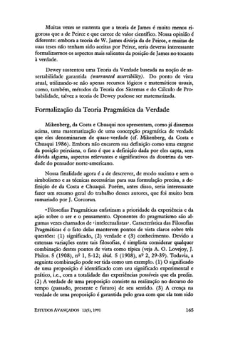 Muitas vezes se sustenta que a teoria de James é muito menos ri-
gorosa que a de Peirce e que carece de valor científico. Nossa opinião é
diferente: embora a teoria de W. James divirja da de Peirce, e muitas de
suas teses não tenham sido aceitas por Peirce, seria deveras interessante
formalizarmos os aspectos mais salientes da posição de James no tocante
à verdade.
Dewey sustentou uma Teoria da Verdade baseada na noção de as-
sertabilidade garantida (warranted assertibility). Do ponto de vista
atual, utilizando-senão apenas recursos lógicos e matemáticos usuais,
como, também, métodos da Teoria dos Sistemas e do Cálculo de Pro-
babilidade, talvez a teoria de Dewey pudesse ser matematizada.
Formalização da Teoria Pragmática da Verdade
Mikenberg, da Costa e Chuaqui nos apresentam, como já dissemos
acima, uma matematização de uma concepção pragmática de verdade
que eles denominaram de quase-verdade (cf. Mikenberg, da Costa e
Chuaqui 1986). Embora não encarem sua definição como uma exegese
da posição peirciana, o fato é que a definição dada por eles capta, sem
dúvida alguma, aspectos relevantes e significativos da doutrina da ver-
dade do pensador norte-americano.
Nossa finalidade agora é a de descrever, de modo sucinto e sem o
simbolismo e as técnicas necessárias para sua formulação precisa, a de-
finição de da Costa e Chuaqui. Porém, antes disso, seria interessante
fazer um resumo geral do trabalho desses autores, que foi muito bem
sumariado por J. Corcoran.
"Filosofias Pragmáticas enfatizam a prioridade da experiência e da
ação sobre o ser e o pensamento. Oponentes do pragmatismo são al-
gumas vezes chamados de 'intelectualistas'. Característica das Filosofias
Pragmáticas é o fato delas manterem pontos de vista claros sobre três
questões: (1) significado, (2) verdade e (3) conhecimento. Devido a
extensas variações entre tais filosofias, é simplista considerar qualquer
combinação destes pontos de vista como típica (veja A. O. Lovejoy, J.
Philos. 5 (1908), nº l, 5-12; ibid. 5 (1908), nº 2, 29-39). Todavia, a
seguinte combinação pode ser tida como um exemplo. (1) O significado
de uma proposição é identificado com seu significado experimental e
prático, i.e., com a totalidade das experiências possíveis que ela prediz.
(2) A verdade de uma proposição consiste na realização no decurso do
tempo (passado, presente e futuro) de seu sentido. (3) A crença na
verdade de uma proposição é garantida pelo grau com que ela tem sido
 