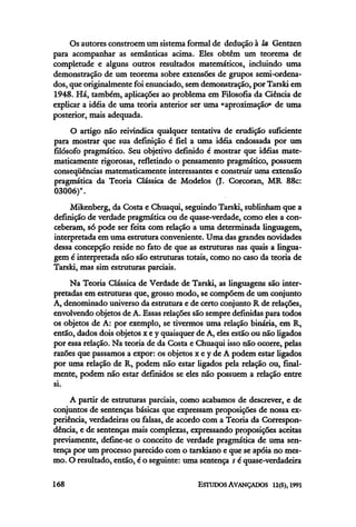 Os autores constroem um sistema formal de dedução à la Gentzen
para acompanhar as semânticas acima. Eles obtêm um teorema de
completude e alguns outros resultados matemáticos, incluindo uma
demonstração de um teorema sobre extensões de grupos semi-ordena-
dos, que originalmente foi enunciado, sem demonstração, por Tarski em
1948. Há, também, aplicações ao problema em Filosofia da Ciência de
explicar a idéia de uma teoria anterior ser uma "aproximação" de uma
posterior, maisadequada.
O artigo não reivindica qualquer tentativa de erudição suficiente
para mostrar que sua definição é fiel a uma idéia endossada por um
filósofo pragmático. Seu objetivo definido é mostrar que idéias mate-
maticamente rigorosas, refletindo o pensamento pragmático, possuem
conseqüências matematicamente interessantes e construir uma extensão
pragmática da Teoria Clássica de Modelos (J. Corcoran, MR 88c:
03006)".
Mikenberg, da Costa e Chuaqui, seguindo Tarski, sublinham que a
definição de verdade pragmática ou de quase-verdade, como eles a con-
ceberam, só pode ser feita com relação a uma determinada linguagem,
interpretada em uma estrutura conveniente. Uma das grandes novidades
dessa concepção reside no fato de que as estruturas nas quais a lingua-
gem é interpretada não são estruturas totais, como no caso da teoria de
Tarski, mas sim estruturas parciais.
Na Teoria Clássica de Verdade de Tarski, as linguagens são inter-
pretadas em estruturas que, grosso modo, se compõem de um conjunto
A, denominado universo da estrutura e de certo conjunto R de relações,
envolvendo objetos de A. Essasrelações são sempre definidas para todos
os objetos de A: por exemplo, se tivermos uma relação binaria, em R,
então, dados dois objetos x e y quaisquer de A, eles estão ou não ligados
por essa relação. Na teoria de da Costa e Chuaqui isso não ocorre, pelas
razões que passamos a expor: os objetos x e y de A podem estar ligados
por uma relação de R, podem não estar ligados pela relação ou, final-
mente, podem não estar definidos se eles não possuem a relação entre
si.
A partir de estruturas parciais, como acabamos de descrever, e de
conjuntos de sentenças básicas que expressam proposições de nossa ex-
periência, verdadeiras ou falsas, de acordo com a Teoria da Correspon-
dência, e de sentenças mais complexas, expressando proposições aceitas
previamente, define-se o conceito de verdade pragmática de uma sen-
tença por um processo parecido com o tarskiano e que se apoia no mes-
mo. O resultado, então, é o seguinte: uma sentença s é quase-verdadeira
 