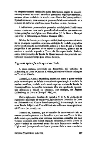 ou pragmaticamente verdadeira numa determinada região do conheci-
mento (ou numa estrutura) se tudo se passa nessa região (ou estrutura),
como se s fosse verdadeira de acordo com a Teoria da Correspondência.
Equivalentemente, uma sentença é quase-verdadeira num domínio se, e
somente se, salvar as aparências desse domínio, ou seja, funciona.
A definição de quase-verdade generaliza a definição de Tarski e seus
autores constroem uma teoria generalizada de modelos que encontrou
várias aplicações em Lógica e em Matemática (cf. da Costa e Chuaqui
(no prelo) e Mikenberg, da Costa e Chuaqui 1986).
O leitor facilmente percebe que a definição de quase-verdade satis-
faz os principais requisitos a que uma definição de verdade pragmática
parece condicionada. Especialmente notável é o fato de que a verdade
pragmática é um processo de se salvar as aparências, quando não se
conhece a verdade segundo a Teoria da Correspondência. Todavia,
outras interpretações da Teoria da Quase-Verdade são possíveis, em-
bora não tenhamos tempo para abordá-las aqui.
Algumas aplicações da quase-verdade
A quase-verdade, sobretudo em decorrência dos trabalhos de
Mikenberg, da Costa e Chuaqui e French, encontrou variadas aplicações
na Teoria da Ciência.
Chuaqui, da Costa e Mikenberg mostraram como a quase-verdade
pode ser usada para se definir o conceito de aproximação à verdade de
teorias científicas, verdade sendo usada aqui no sentido da Teoria da
Correspondência. As noções formuladas têm um significado matemá-
tico intrínseco e podem ser aplicados, por exemplo, em Álgebra
(Mikenberg, da Costa e Chuaqui 1986), etc.
Outras aplicações, devidas a S. French e N. C. A. da Costa, são as
seguintes: a edificaçãode uma nova Lógica Indutiva (consultar da Costa
em Erkenntnis e da Costa e French (no prelo)) à estruturação de uma
nova Teoria Subjetiva de Probabilidade do realismo e do empiricismo
(cf. French (no prelo)), etc.
Constata-se, portanto, que o conceito de quase-verdade não se
mostra apenas importante por formalizar e precisar uma Teoria da Ver-
dade como a pragmática, mas encontra numerosas aplicações nos mais
variados domínios. Isto é sinal, segundo pensamos, de que a Teoria da
Quase-Verdade se converterá numa das mais importantes teorias da
Lógica atual (o surpreendente é que a quase-verdade acha-secorrelacio-
 