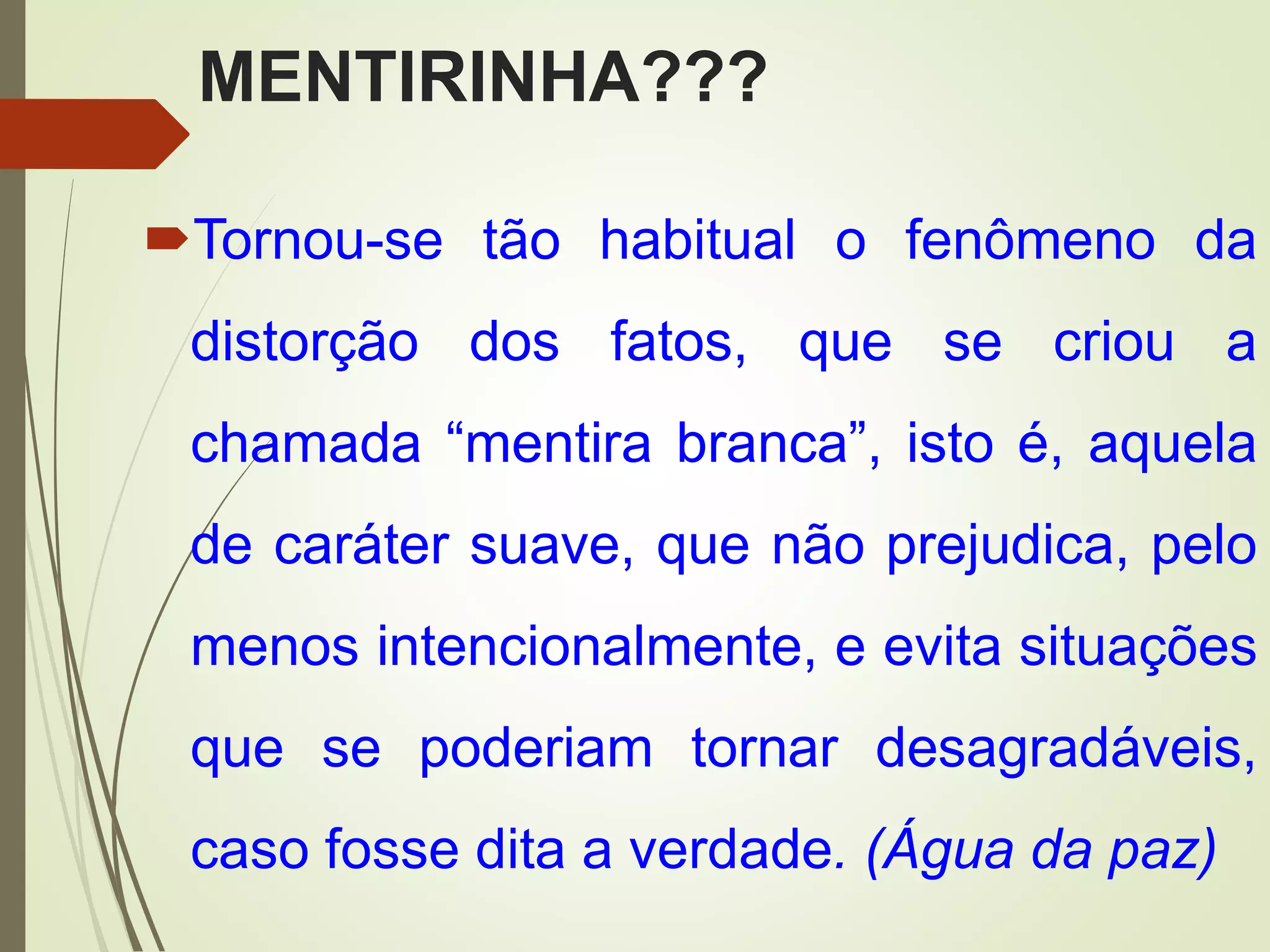 MENTIRINHA???
Tornou-se tão habitual o fenômeno da
distorção dos fatos, que se criou a
chamada “mentira branca”, isto é, aquela
de caráter suave, que não prejudica, pelo
menos intencionalmente, e evita situações
que se poderiam tornar desagradáveis,
caso fosse dita a verdade. (Água da paz)
 