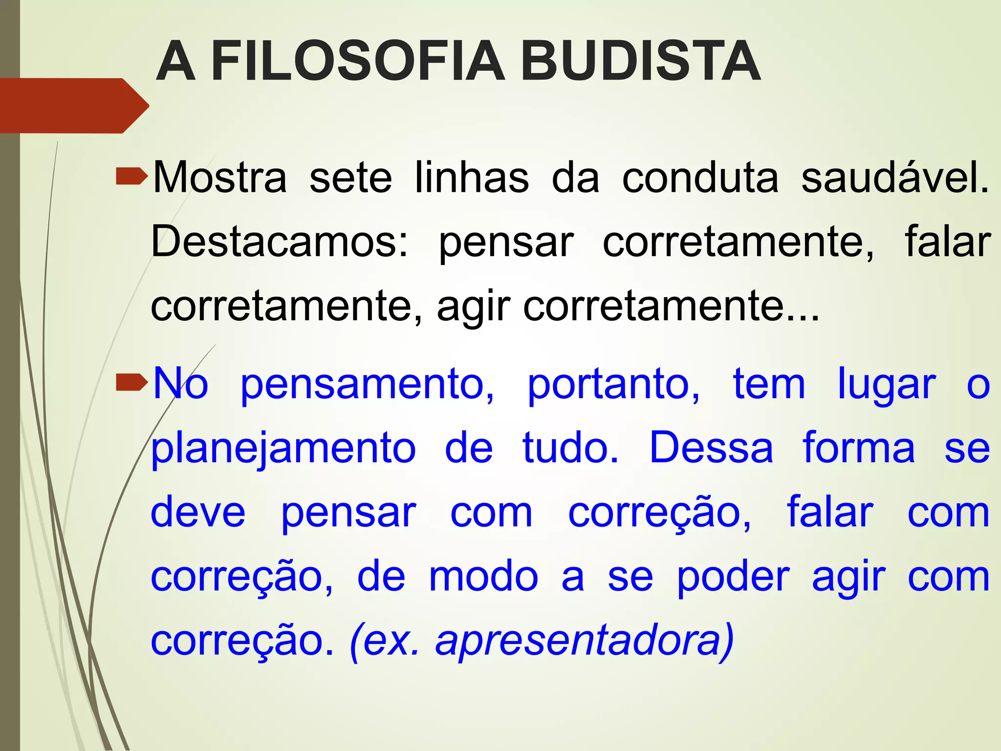 A FILOSOFIA BUDISTA
Mostra sete linhas da conduta saudável.
Destacamos: pensar corretamente, falar
corretamente, agir corretamente...
No pensamento, portanto, tem lugar o
planejamento de tudo. Dessa forma se
deve pensar com correção, falar com
correção, de modo a se poder agir com
correção. (ex. apresentadora)
 