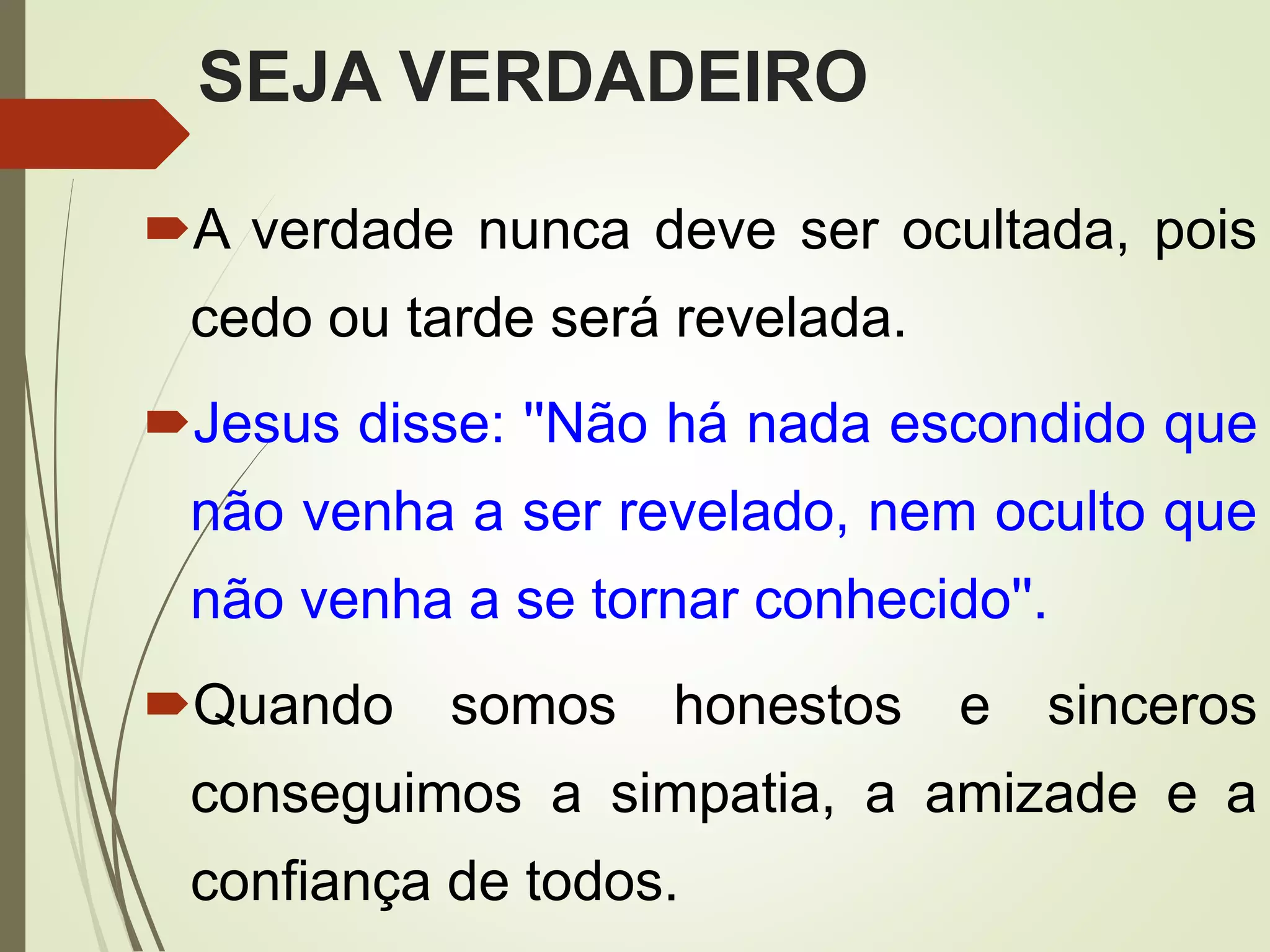 SEJA VERDADEIRO
A verdade nunca deve ser ocultada, pois
cedo ou tarde será revelada.
Jesus disse: ''Não há nada escondido que
não venha a ser revelado, nem oculto que
não venha a se tornar conhecido''.
Quando somos honestos e sinceros
conseguimos a simpatia, a amizade e a
confiança de todos.
 