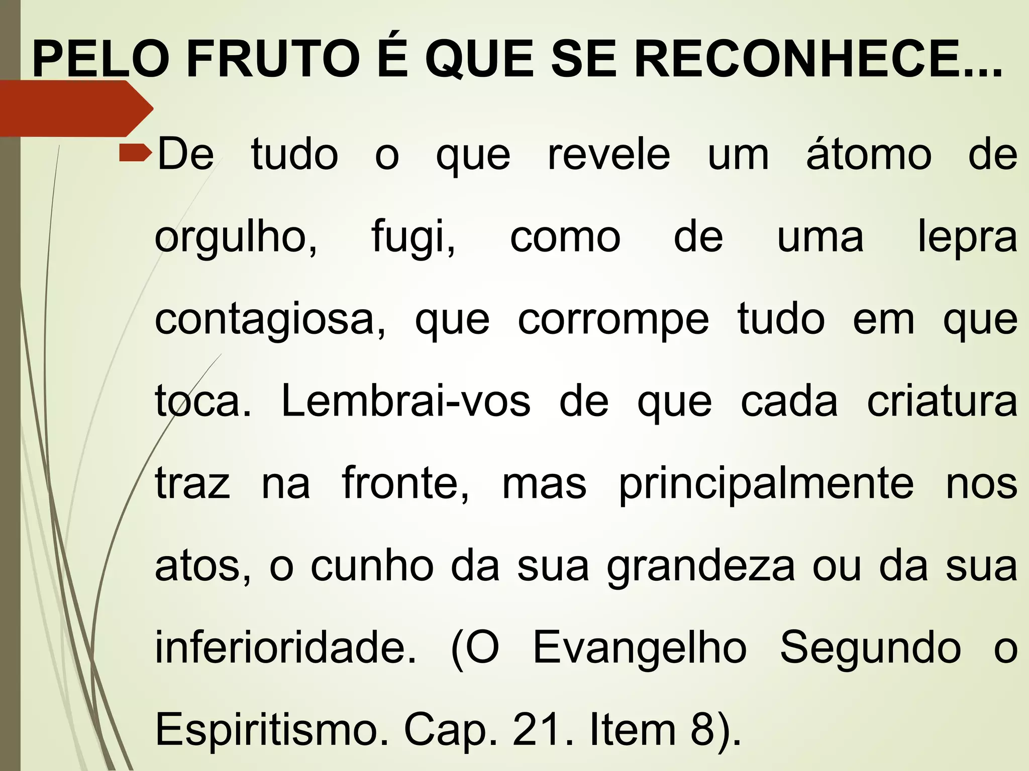 PELO FRUTO É QUE SE RECONHECE...
De tudo o que revele um átomo de
orgulho, fugi, como de uma lepra
contagiosa, que corrompe tudo em que
toca. Lembrai-vos de que cada criatura
traz na fronte, mas principalmente nos
atos, o cunho da sua grandeza ou da sua
inferioridade. (O Evangelho Segundo o
Espiritismo. Cap. 21. Item 8).
 