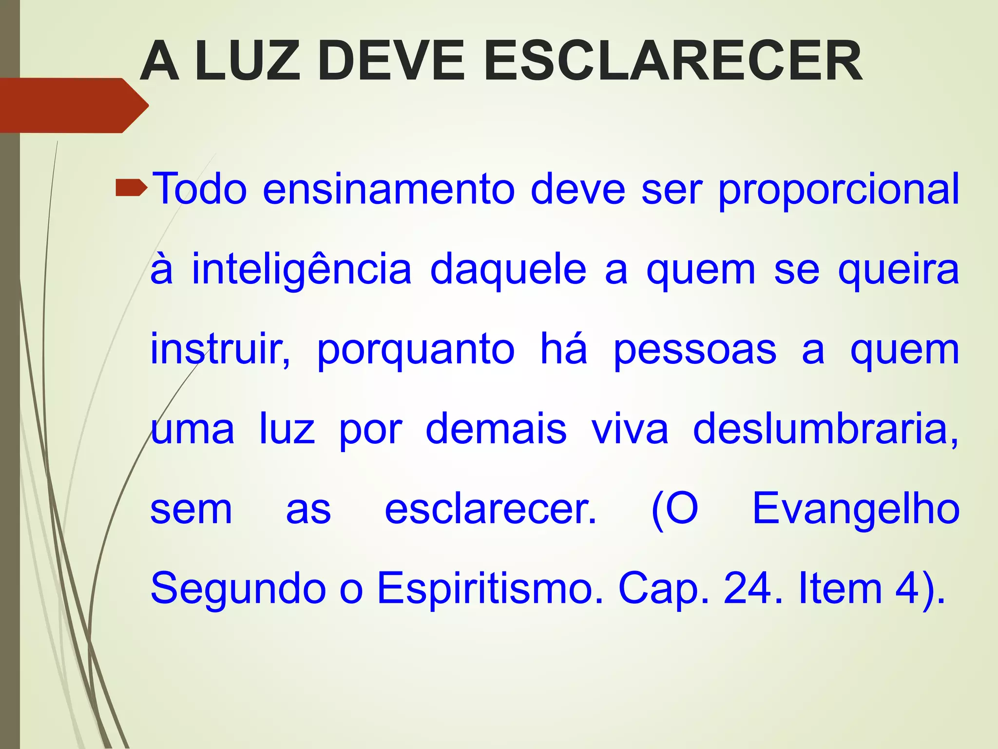 A LUZ DEVE ESCLARECER
Todo ensinamento deve ser proporcional
à inteligência daquele a quem se queira
instruir, porquanto há pessoas a quem
uma luz por demais viva deslumbraria,
sem as esclarecer. (O Evangelho
Segundo o Espiritismo. Cap. 24. Item 4).
 