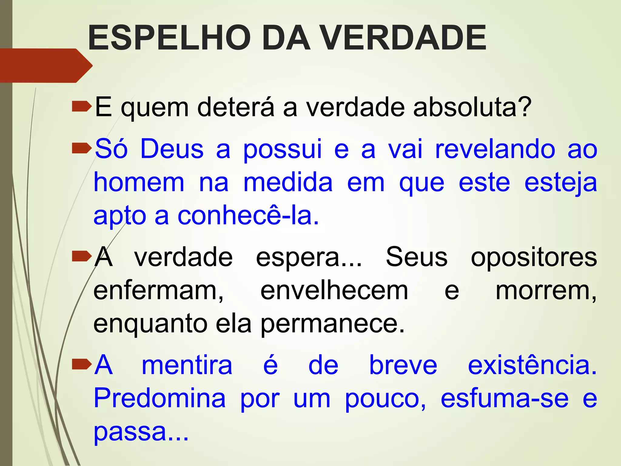 ESPELHO DA VERDADE
E quem deterá a verdade absoluta?
Só Deus a possui e a vai revelando ao
homem na medida em que este esteja
apto a conhecê-la.
A verdade espera... Seus opositores
enfermam, envelhecem e morrem,
enquanto ela permanece.
A mentira é de breve existência.
Predomina por um pouco, esfuma-se e
passa...
 