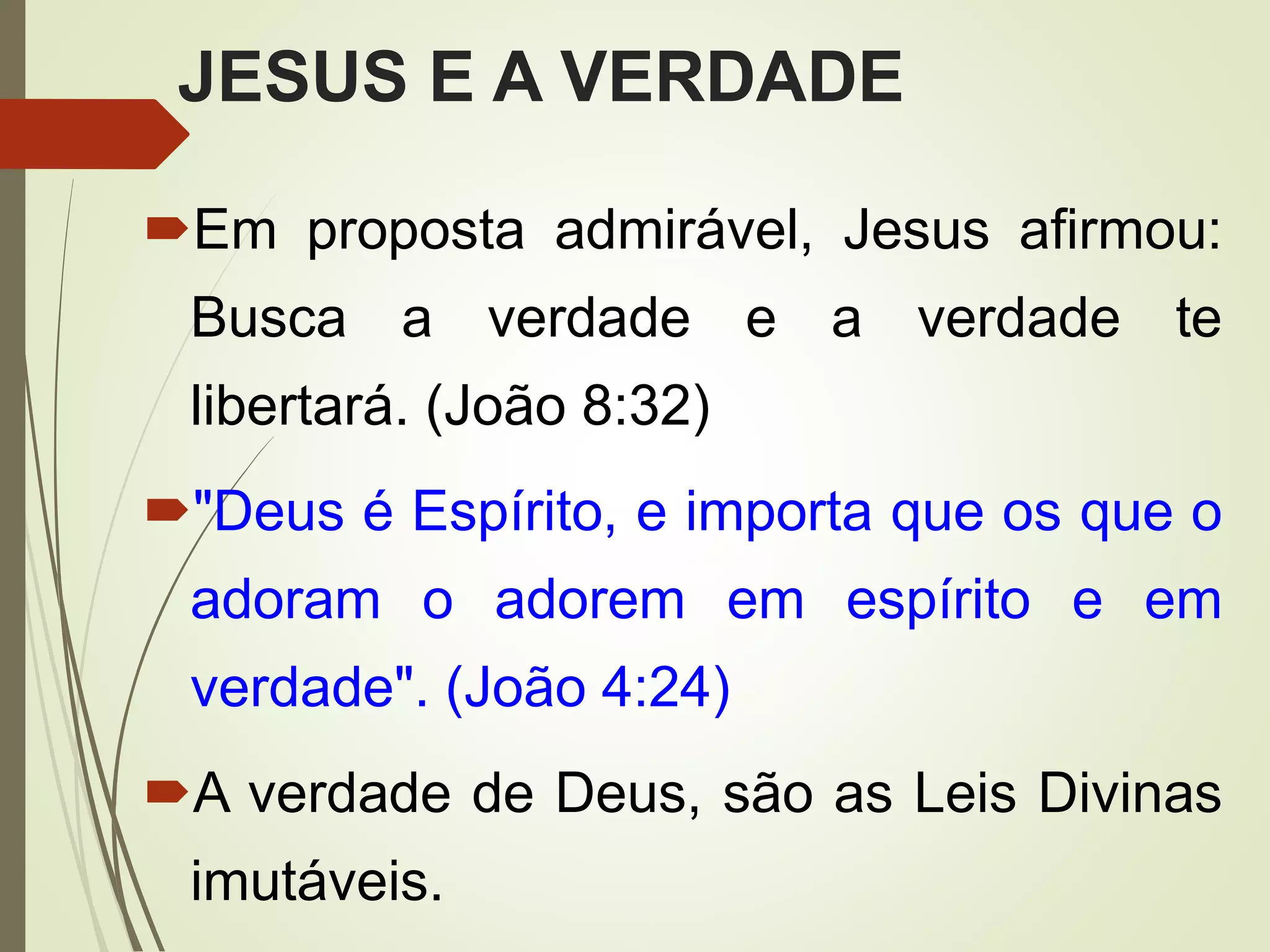 JESUS E A VERDADE
Em proposta admirável, Jesus afirmou:
Busca a verdade e a verdade te
libertará. (João 8:32)
"Deus é Espírito, e importa que os que o
adoram o adorem em espírito e em
verdade". (João 4:24)
A verdade de Deus, são as Leis Divinas
imutáveis.
 