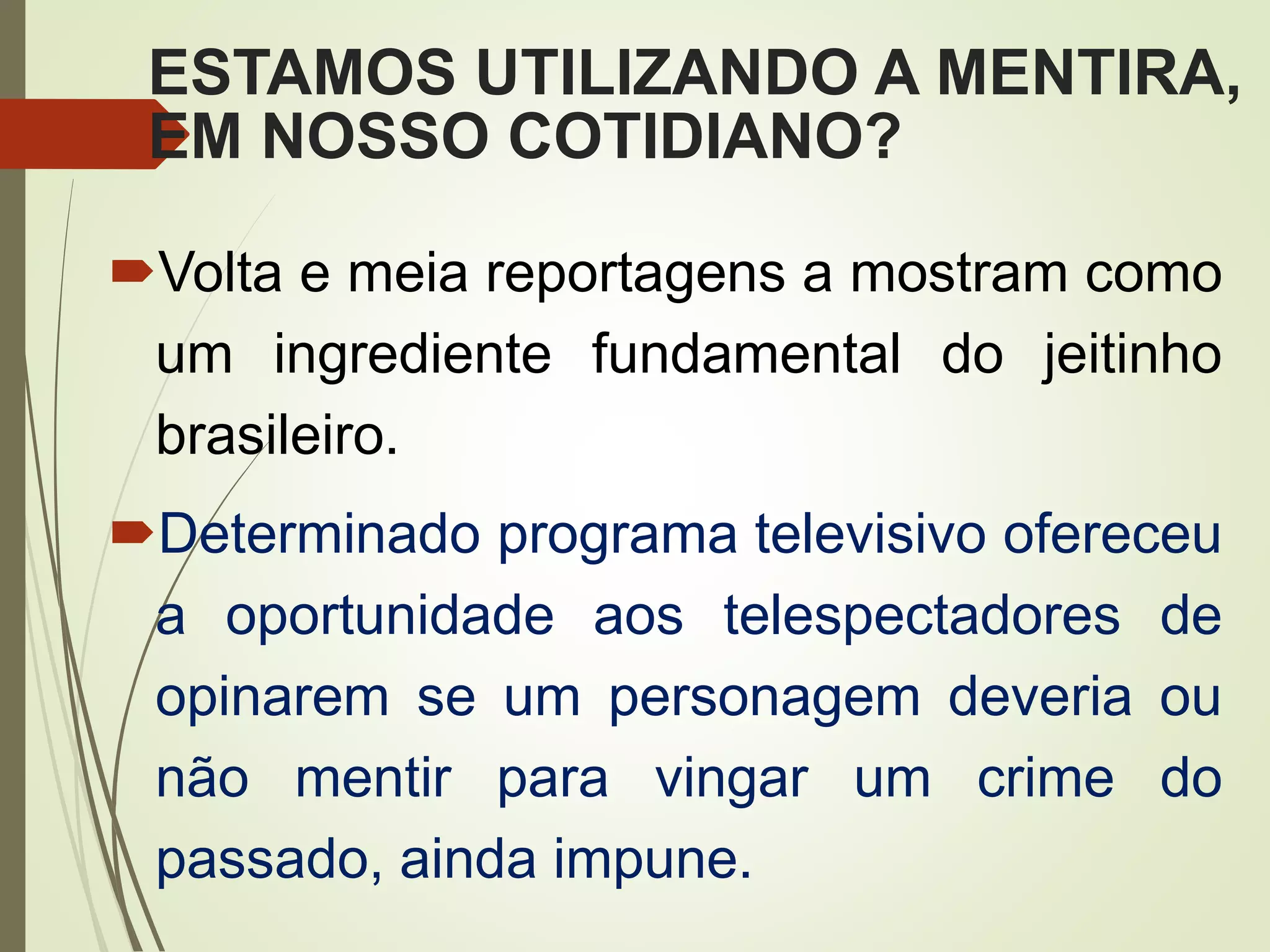 ESTAMOS UTILIZANDO A MENTIRA,
EM NOSSO COTIDIANO?
Volta e meia reportagens a mostram como
um ingrediente fundamental do jeitinho
brasileiro.
Determinado programa televisivo ofereceu
a oportunidade aos telespectadores de
opinarem se um personagem deveria ou
não mentir para vingar um crime do
passado, ainda impune.
 