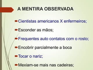 A MENTIRA OBSERVADA
Cientistas americanos X enfermeiros;
Esconder as mãos;
Frequentes auto contatos com o rosto;
Encobrir parcialmente a boca
Tocar o nariz;
Mexiam-se mais nas cadeiras;
 