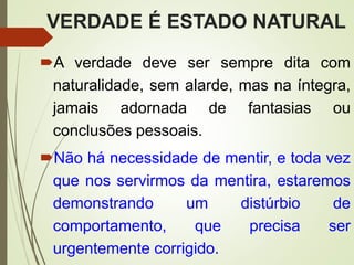 VERDADE É ESTADO NATURAL
A verdade deve ser sempre dita com
naturalidade, sem alarde, mas na íntegra,
jamais adornada de fantasias ou
conclusões pessoais.
Não há necessidade de mentir, e toda vez
que nos servirmos da mentira, estaremos
demonstrando um distúrbio de
comportamento, que precisa ser
urgentemente corrigido.
 