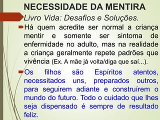 NECESSIDADE DA MENTIRA
Livro Vida: Desafios e Soluções.
Há quem acredite ser normal a criança
mentir e somente ser sintoma de
enfermidade no adulto, mas na realidade
a criança geralmente repete padrões que
vivência (Ex. A mãe já volta/diga que saí...).
Os filhos são Espíritos atentos,
necessitados uns, preparados outros,
para seguirem adiante e construírem o
mundo do futuro. Todo o cuidado que lhes
seja dispensado é sempre de resultado
feliz.
 