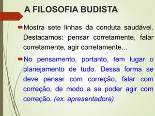 A FILOSOFIA BUDISTA
Mostra sete linhas da conduta saudável.
Destacamos: pensar corretamente, falar
corretamente, agir corretamente...
No pensamento, portanto, tem lugar o
planejamento de tudo. Dessa forma se
deve pensar com correção, falar com
correção, de modo a se poder agir com
correção. (ex. apresentadora)
 