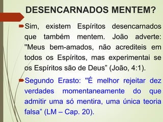DESENCARNADOS MENTEM?
Sim, existem Espíritos desencarnados
que também mentem. João adverte:
''Meus bem-amados, não acrediteis em
todos os Espíritos, mas experimentai se
os Espíritos são de Deus” (João, 4:1).
Segundo Erasto: ''É melhor rejeitar dez
verdades momentaneamente do que
admitir uma só mentira, uma única teoria
falsa” (LM – Cap. 20).
 